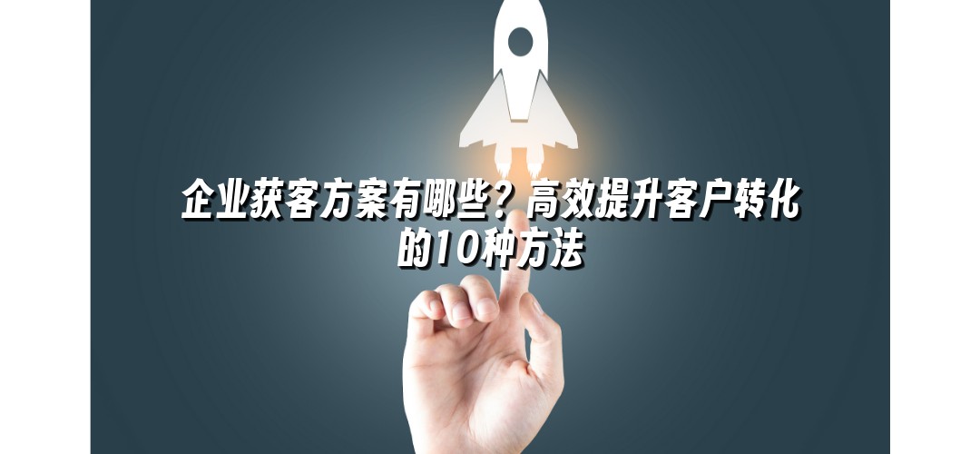 企业获客方案有哪些？高效提升客户转化的10种方法