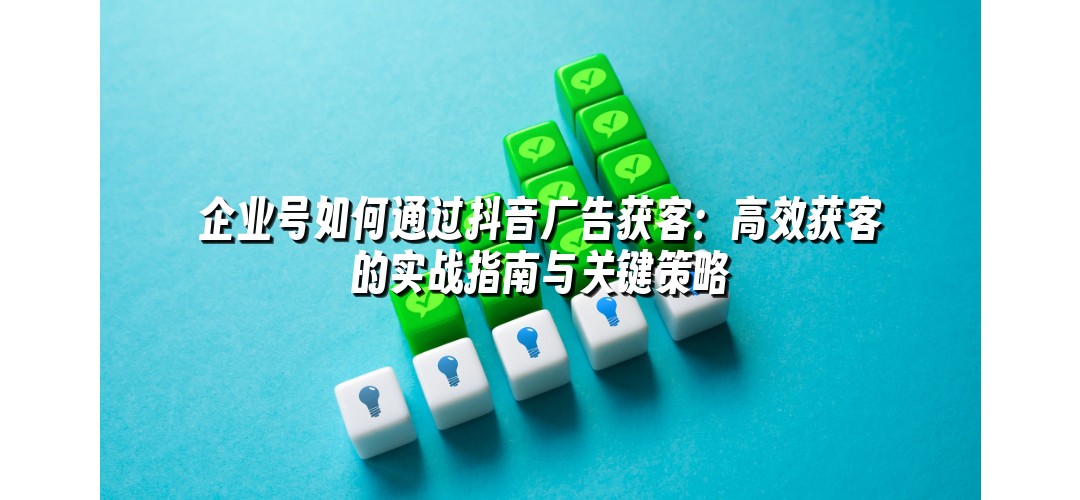 企业号如何通过抖音广告获客：高效获客的实战指南与关键策略