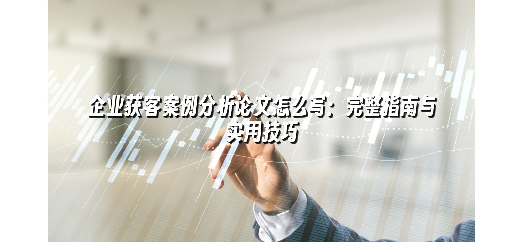企业获客案例分析论文怎么写：完整指南与实用技巧