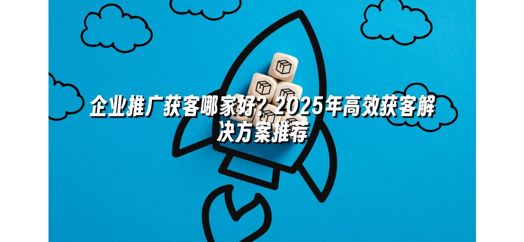 企业推广获客哪家好？2025年高效获客解决方案推荐