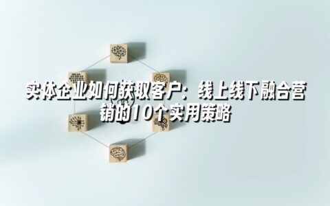 实体企业如何获取客户:线上线下融合营销的10个实用策略 实体企业如何获取客户:线上线下融合营销的10个实用策略