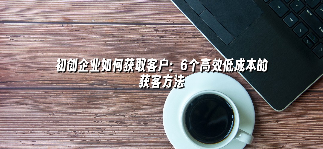 初创企业如何获取客户：6个高效低成本的获客方法