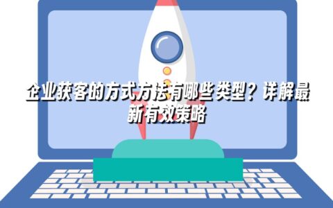 企业获客的方式方法有哪些类型？详解最新有效策略