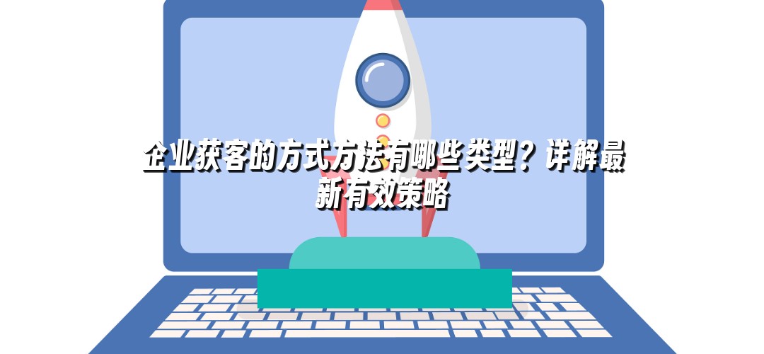 企业获客的方式方法有哪些类型？详解最新有效策略