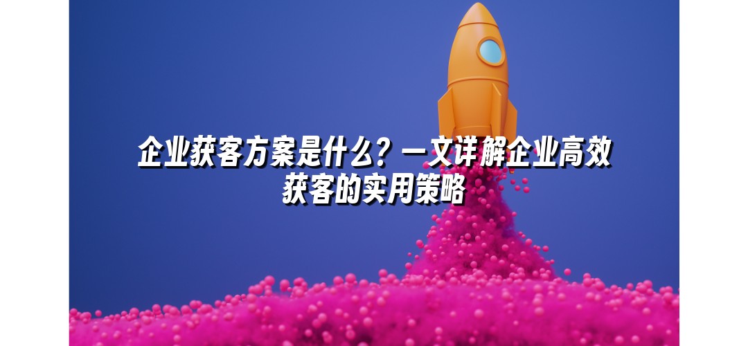 企业获客方案是什么？一文详解企业高效获客的实用策略