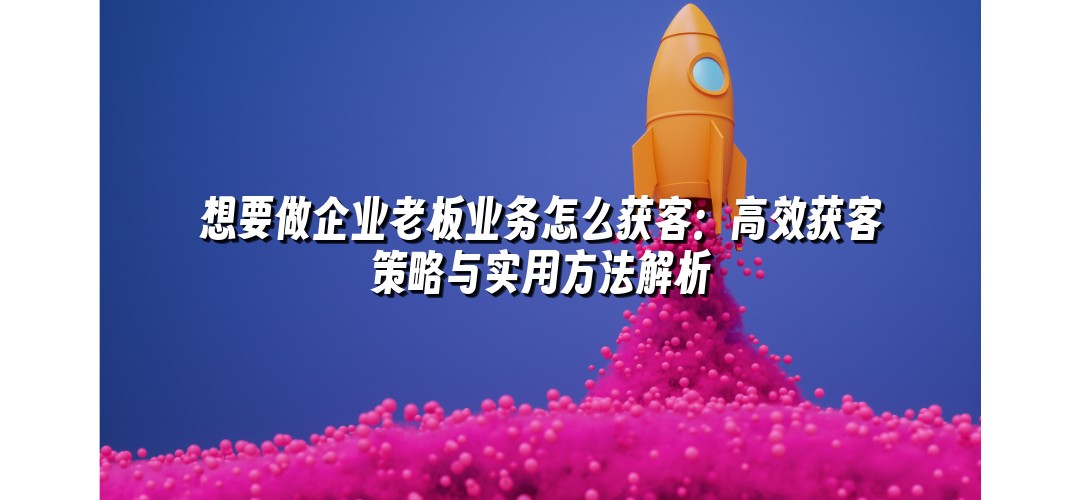 想要做企业老板业务怎么获客：高效获客策略与实用方法解析