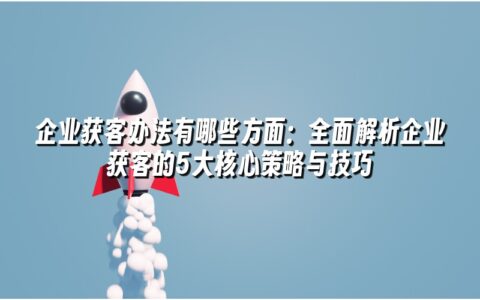 企业获客办法有哪些方面:全面解析企业获客的5大核心策略与技巧 企业获客办法有哪些方面:全面解析企业获客的5大核心策略与技巧
