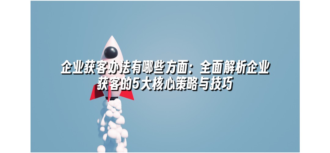 企业获客办法有哪些方面：全面解析企业获客的5大核心策略与技巧