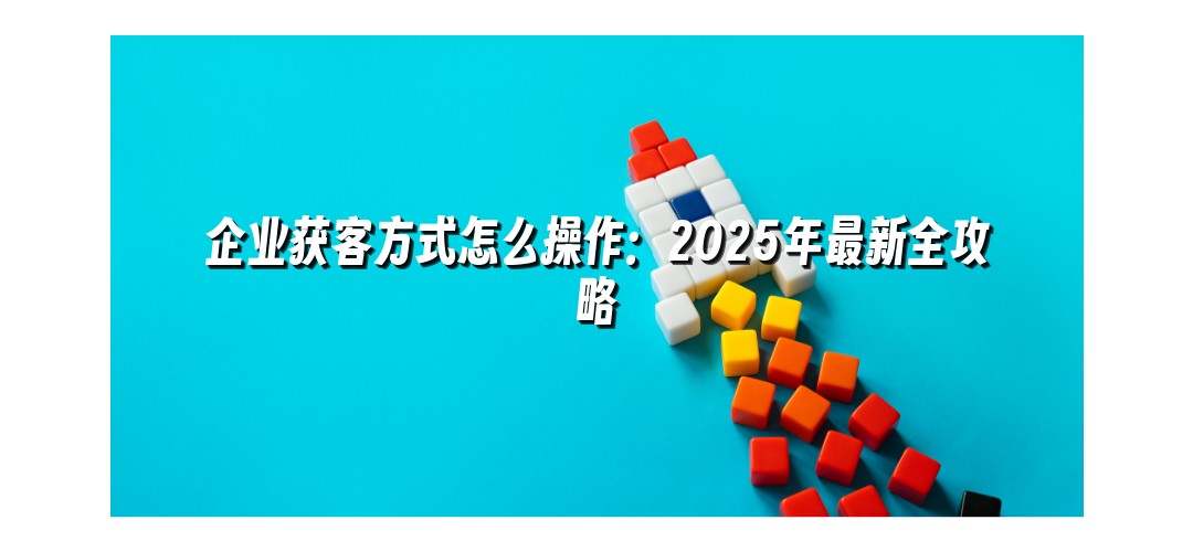 企业获客方式怎么操作：2025年最新全攻略