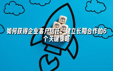 如何获得企业客户信任：建立长期合作的6个关键策略
