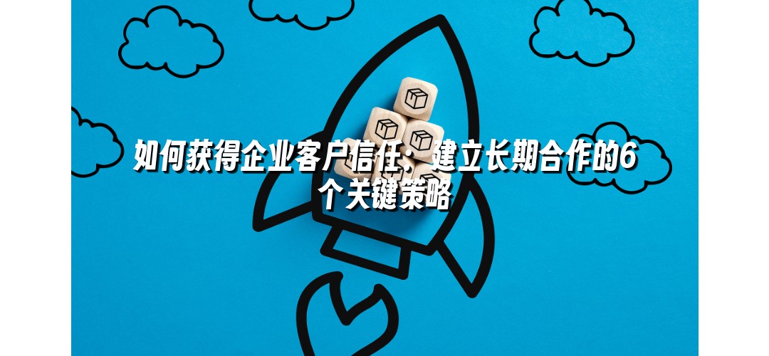 如何获得企业客户信任：建立长期合作的6个关键策略