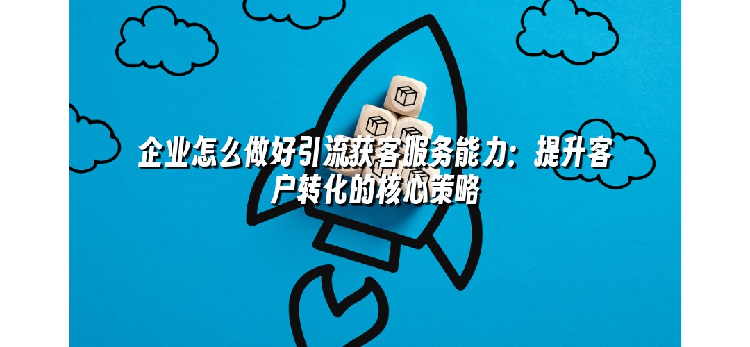 企业怎么做好引流获客服务能力：提升客户转化的核心策略