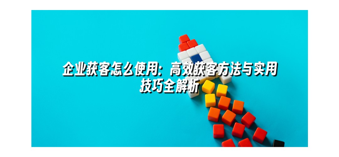 企业获客怎么使用：高效获客方法与实用技巧全解析