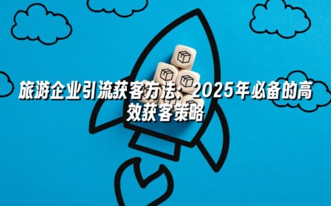 旅游企业引流获客方法：2025年必备的高效获客策略