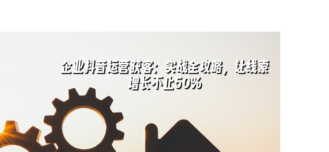 企业抖音运营获客：实战全攻略，让线索增长不止50%