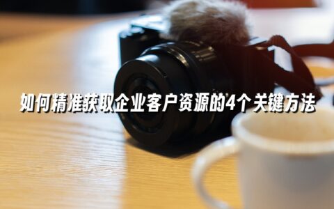 如何精准获取企业客户资源的4个关键方法 如何精准获取企业客户资源的4个关键方法