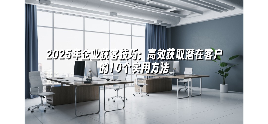 2025年企业获客技巧：高效获取潜在客户的10个实用方法