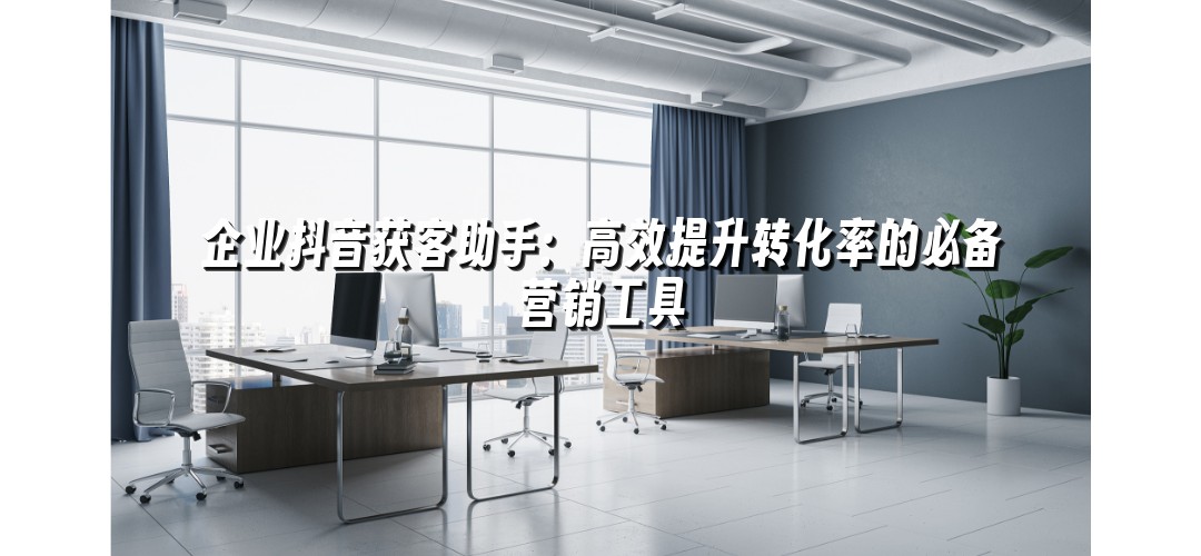 企业抖音获客助手：高效提升转化率的必备营销工具