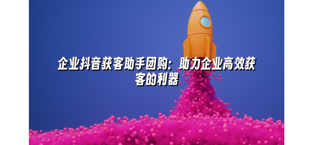 企业抖音获客助手团购：助力企业高效获客的利器