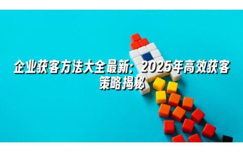 企业获客方法大全最新:2025年高效获客策略揭秘 企业获客方法大全最新:2025年高效获客策略揭秘