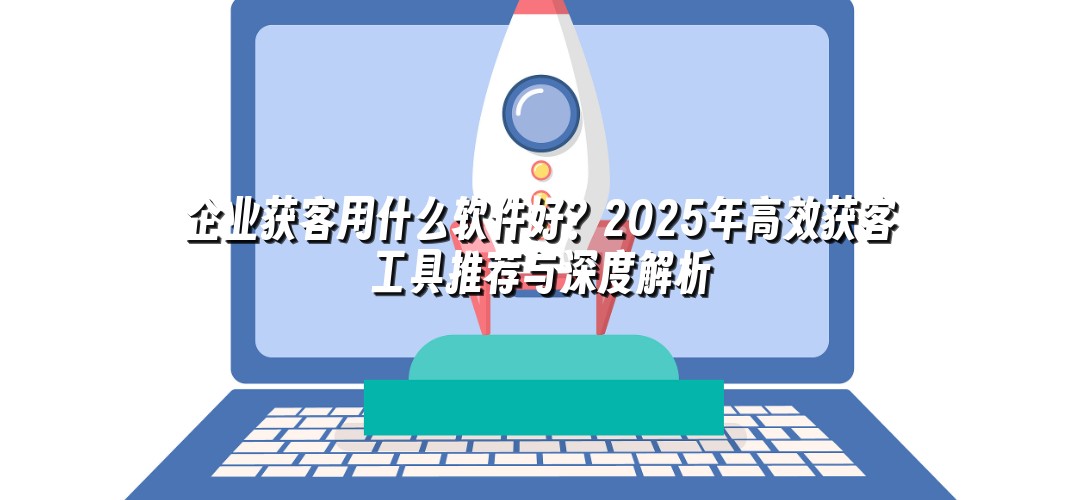 企业获客用什么软件好？2025年高效获客工具推荐与深度解析