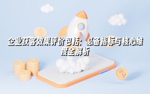 企业获客效果评价包括:必备指标与核心维度全解析 企业获客效果评价包括:必备指标与核心维度全解析