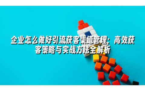 企业怎么做好引流获客渠道管理:高效获客策略与实战方法全解析 企业怎么做好引流获客渠道管理:高效获客策略与实战方法全解析
