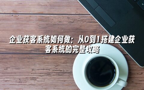 企业获客系统如何做:从0到1搭建企业获客系统的完整攻略 企业获客系统如何做:从0到1搭建企业获客系统的完整攻略