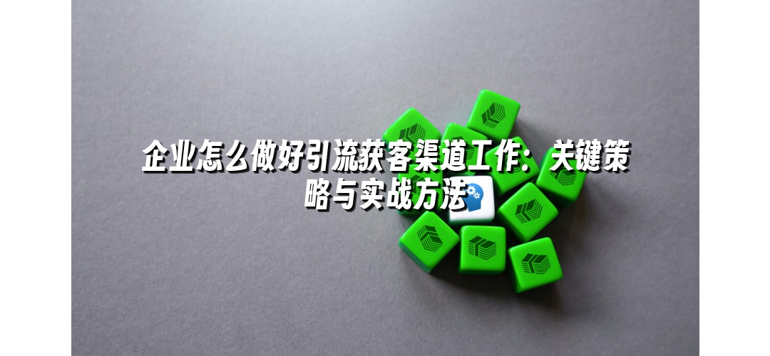 企业怎么做好引流获客渠道工作：关键策略与实战方法
