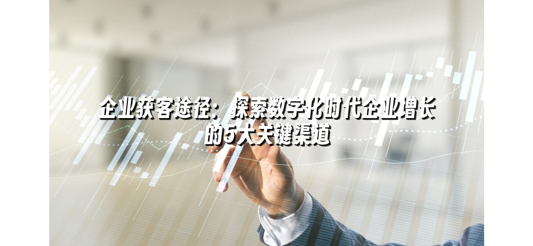 企业获客途径：探索数字化时代企业增长的5大关键渠道