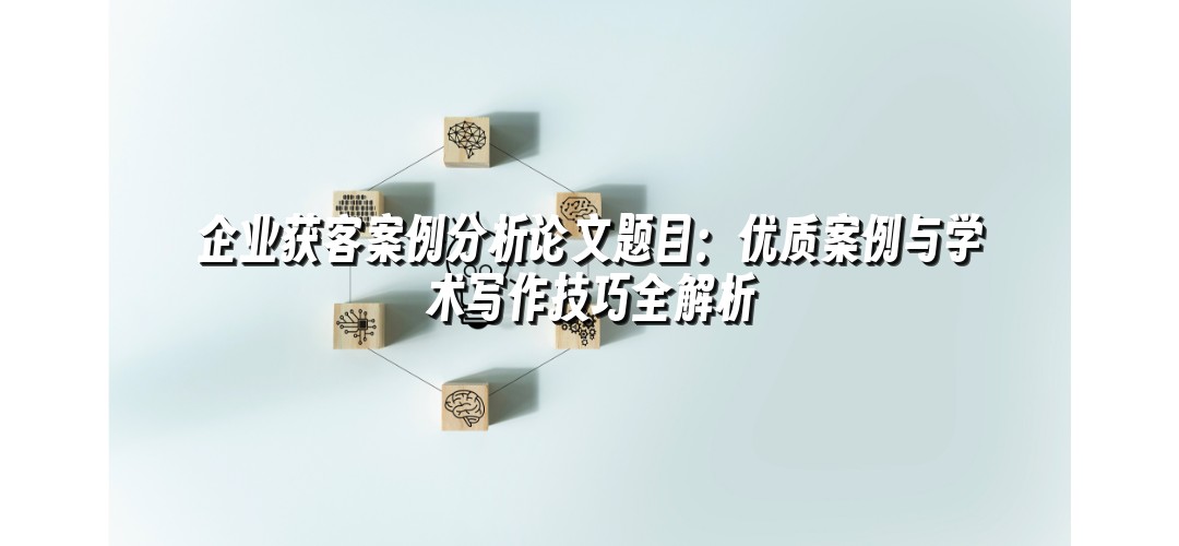 企业获客案例分析论文题目：优质案例与学术写作技巧全解析