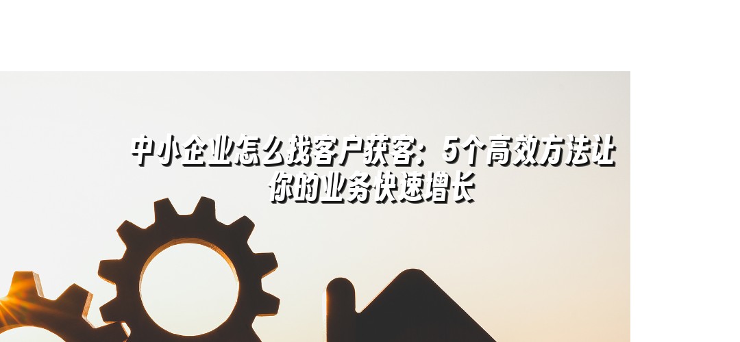 中小企业怎么找客户获客：5个高效方法让你的业务快速增长