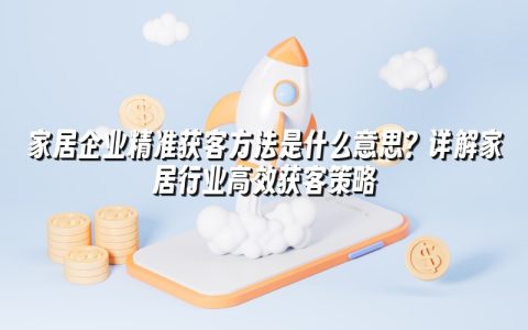 家居企业精准获客方法是什么意思?详解家居行业高效获客策略 家居企业精准获客方法是什么意思?详解家居行业高效获客策略