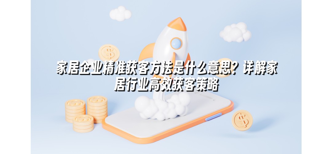 家居企业精准获客方法是什么意思？详解家居行业高效获客策略