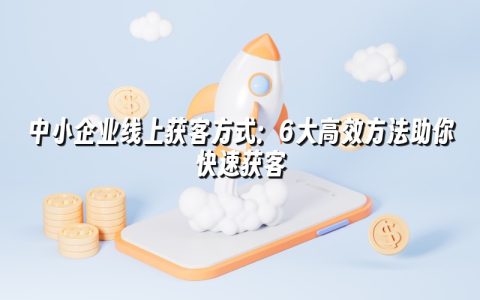 中小企业线上获客方式：6大高效方法助你快速获客