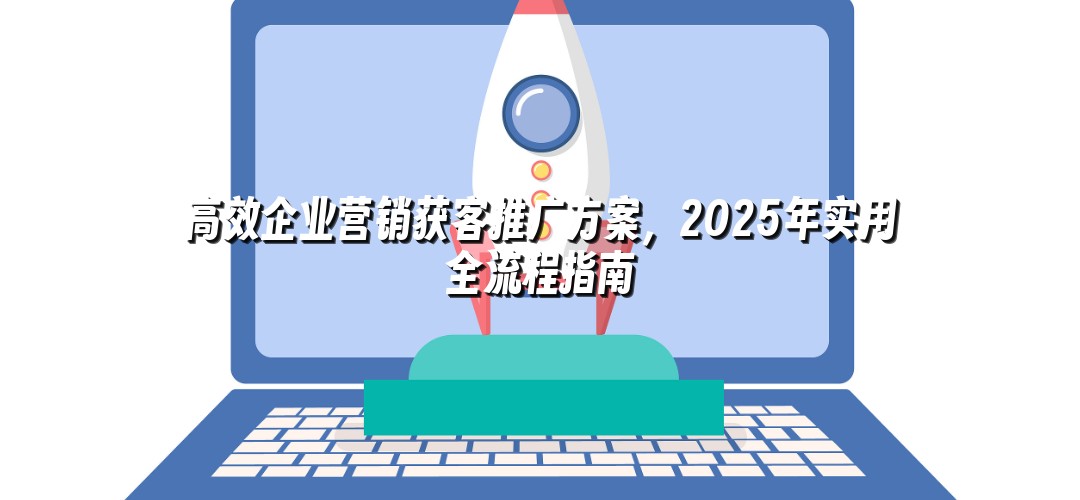 高效企业营销获客推广方案，2025年实用全流程指南
