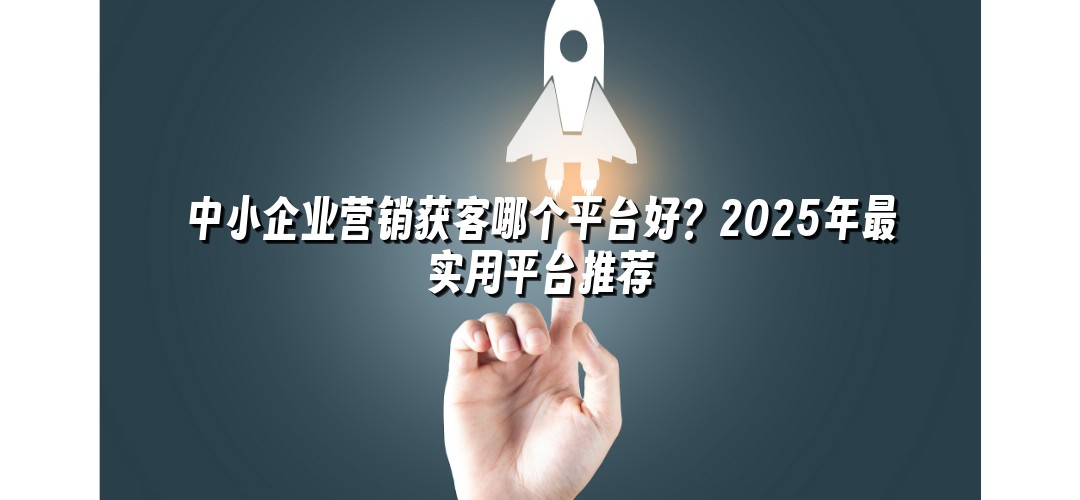 中小企业营销获客哪个平台好？2025年最实用平台推荐