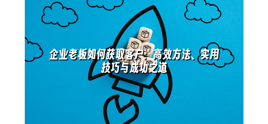 企业老板如何获取客户：高效方法、实用技巧与成功之道