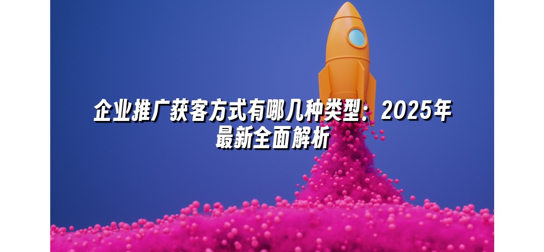 企业推广获客方式有哪几种类型：2025年最新全面解析
