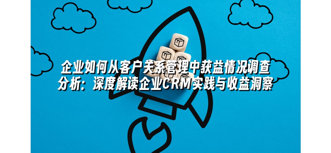 企业如何从客户关系管理中获益情况调查分析：深度解读企业CRM实践与收益洞察