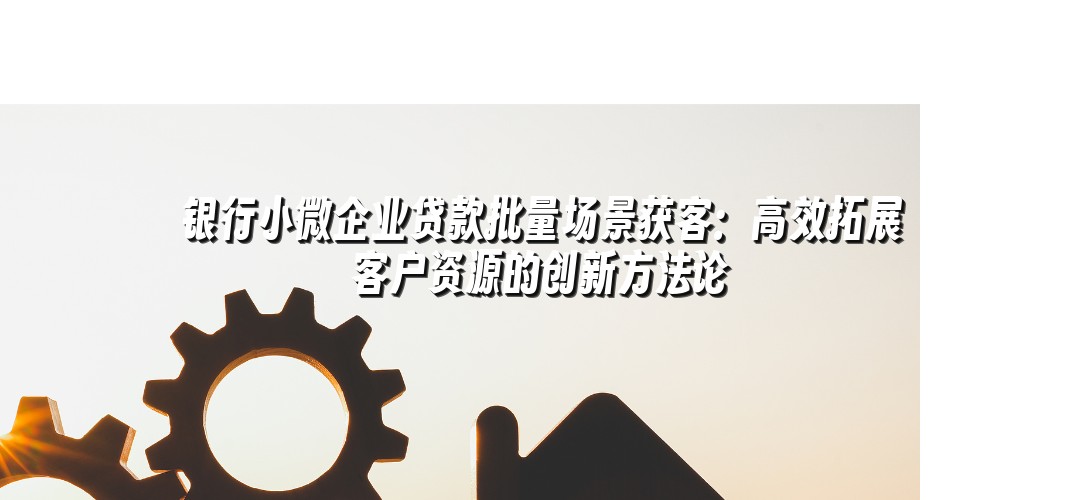 银行小微企业贷款批量场景获客：高效拓展客户资源的创新方法论