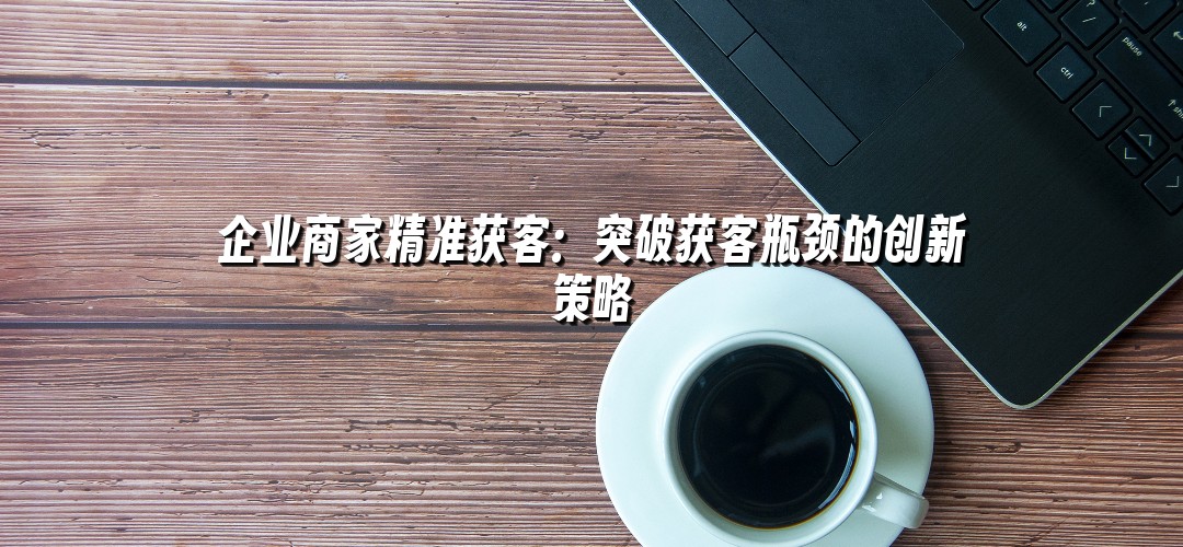 企业商家精准获客：突破获客瓶颈的创新策略
