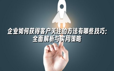 企业如何获得客户关注的方法有哪些技巧:全面解析与实用策略 企业如何获得客户关注的方法有哪些技巧:全面解析与实用策略