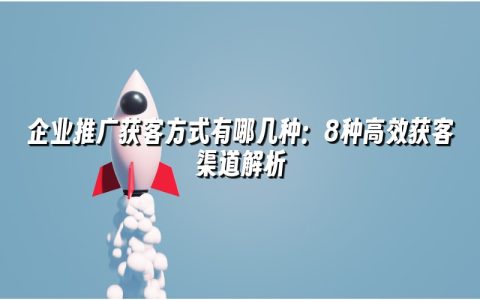 企业推广获客方式有哪几种:8种高效获客渠道解析 企业推广获客方式有哪几种:8种高效获客渠道解析