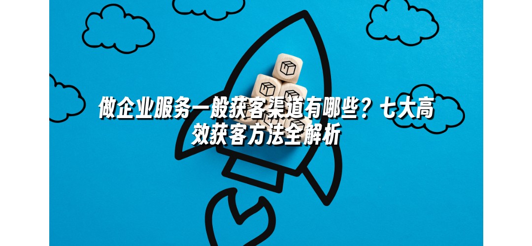 做企业服务一般获客渠道有哪些？七大高效获客方法全解析