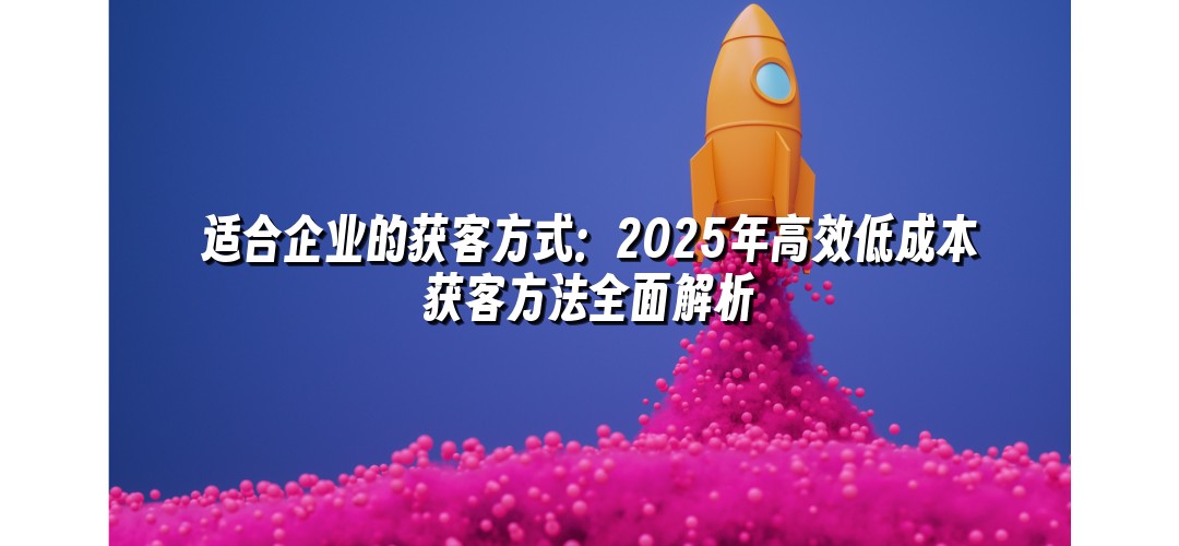 适合企业的获客方式：2025年高效低成本获客方法全面解析