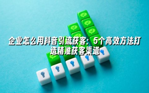 企业怎么用抖音引流获客：5个高效方法打造精准获客渠道