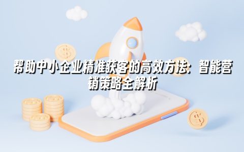 帮助中小企业精准获客的高效方法：智能营销策略全解析