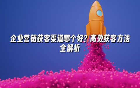 企业营销获客渠道哪个好？高效获客方法全解析