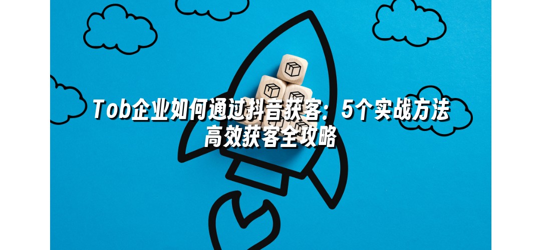 Tob企业如何通过抖音获客：5个实战方法高效获客全攻略